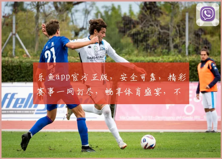 乐鱼app官方正版，安全可靠，精彩赛事一网打尽，畅享体育盛宴，不容错过