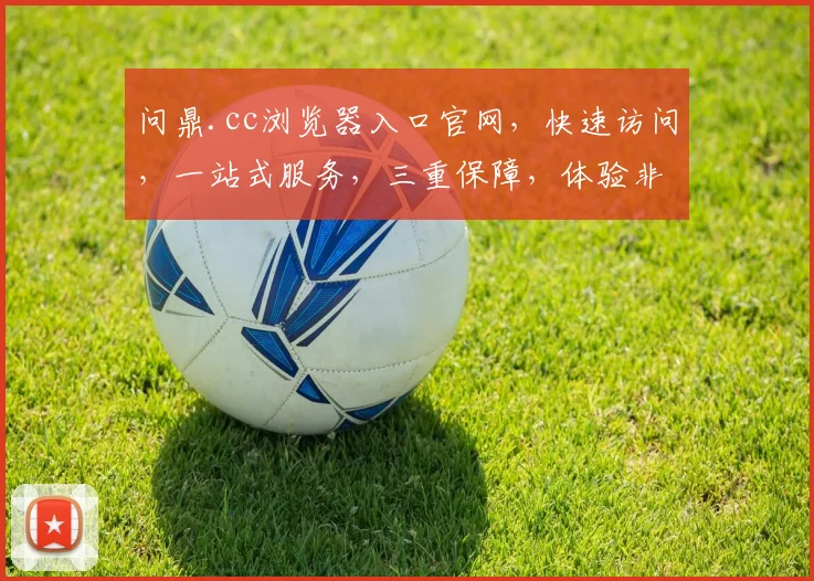 问鼎.cc浏览器入口官网，快速访问，一站式服务，三重保障，体验非凡，必看攻略