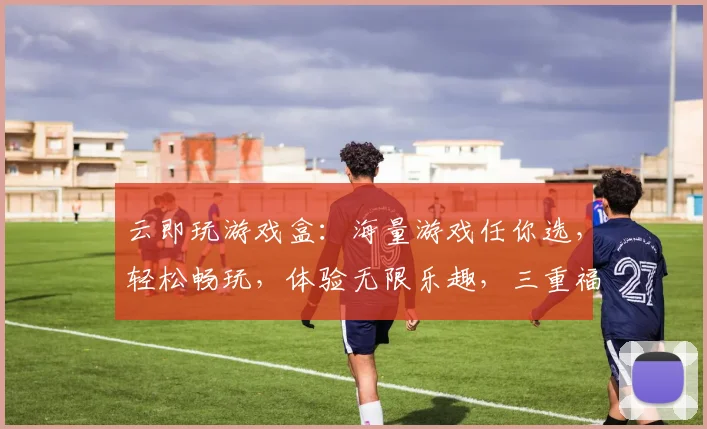 云即玩游戏盒：海量游戏任你选，轻松畅玩，体验无限乐趣，三重福利等你来